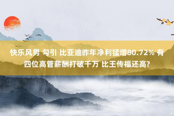 快乐风男 勾引 比亚迪昨年净利猛增80.72% 有四位高管薪酬打破千万 比王传福还高?