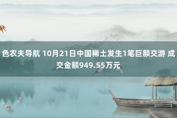 色农夫导航 10月21日中国稀土发生1笔巨额交游 成交金额949.55万元