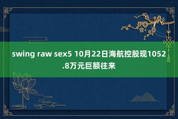 swing raw sex5 10月22日海航控股现1052.8万元巨额往来