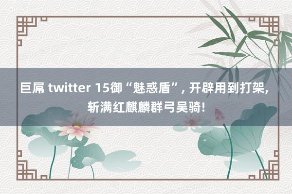 巨屌 twitter 15御“魅惑盾”， 开辟用到打架， 斩满红麒麟群弓吴骑!