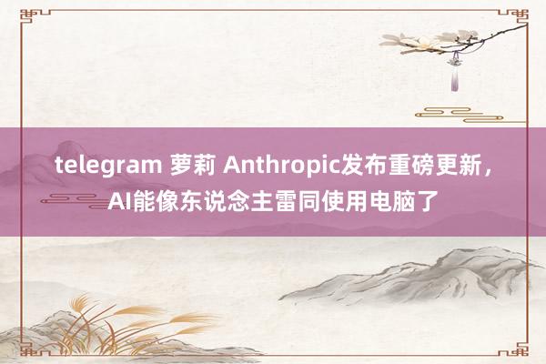 telegram 萝莉 Anthropic发布重磅更新，AI能像东说念主雷同使用电脑了