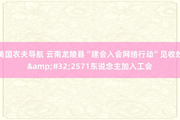 美国农夫导航 云南龙陵县“建会入会网络行动”见收效&#32;2571东说念主加入工会