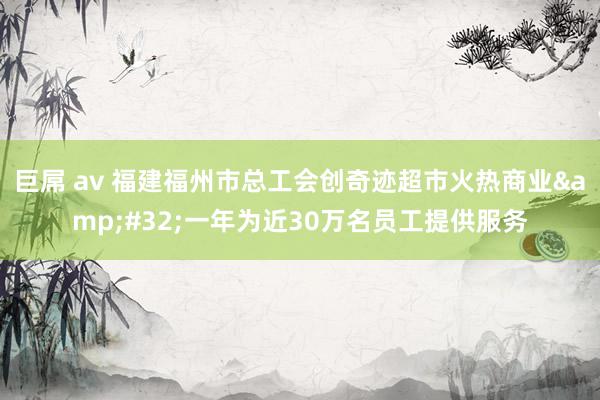 巨屌 av 福建福州市总工会创奇迹超市火热商业&#32;一年为近30万名员工提供服务