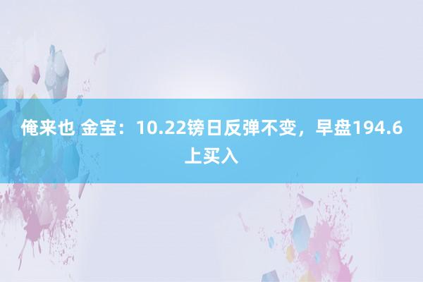 俺来也 金宝：10.22镑日反弹不变，早盘194.6上买入