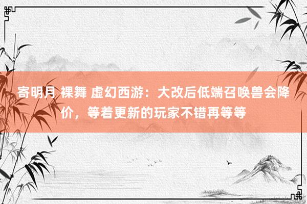 寄明月 裸舞 虚幻西游：大改后低端召唤兽会降价，等着更新的玩家不错再等等