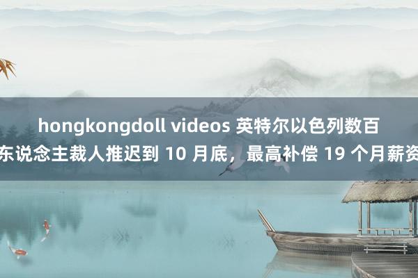 hongkongdoll videos 英特尔以色列数百东说念主裁人推迟到 10 月底，最高补偿 19 个月薪资