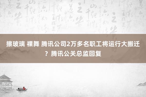 擦玻璃 裸舞 腾讯公司2万多名职工将运行大搬迁？腾讯公关总监回复