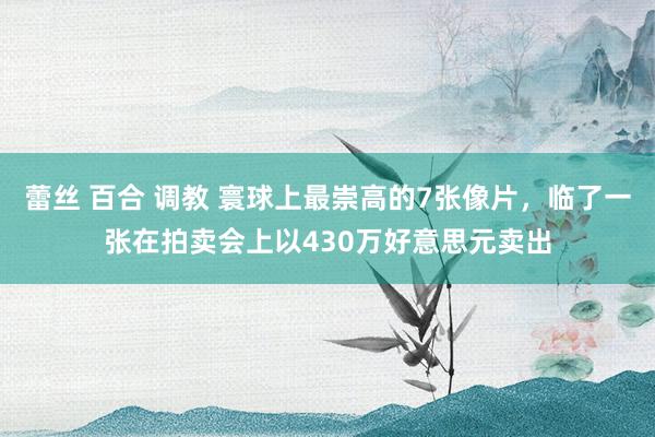 蕾丝 百合 调教 寰球上最崇高的7张像片，临了一张在拍卖会上以430万好意思元卖出