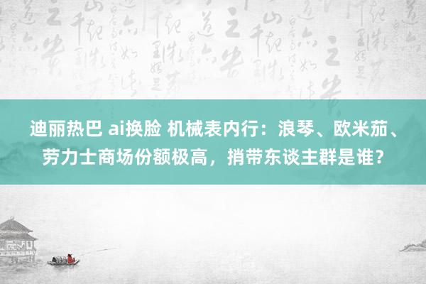 迪丽热巴 ai换脸 机械表内行：浪琴、欧米茄、劳力士商场份额极高，捎带东谈主群是谁？