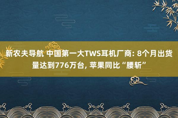 新农夫导航 中国第一大TWS耳机厂商: 8个月出货量达到776万台， 苹果同比“腰斩”