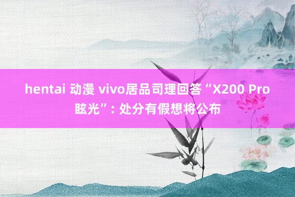 hentai 动漫 vivo居品司理回答“X200 Pro眩光”: 处分有假想将公布