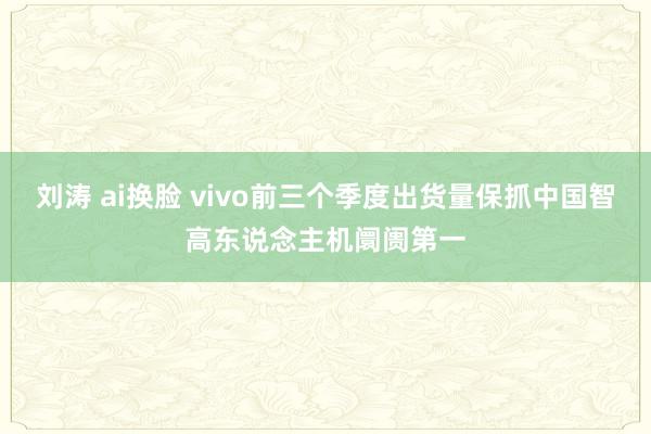 刘涛 ai换脸 vivo前三个季度出货量保抓中国智高东说念主机阛阓第一