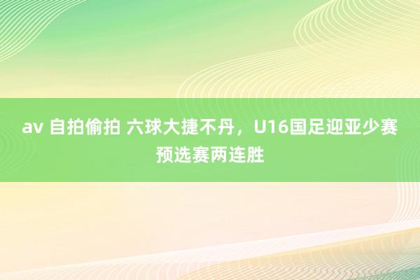 av 自拍偷拍 六球大捷不丹，U16国足迎亚少赛预选赛两连胜