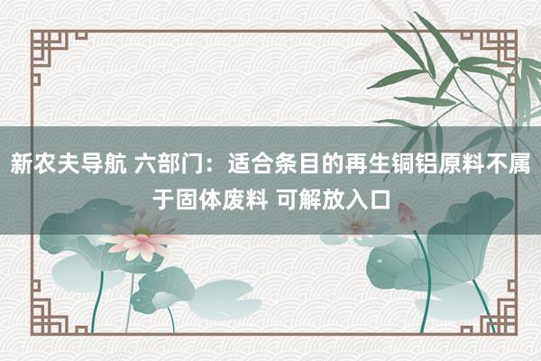 新农夫导航 六部门：适合条目的再生铜铝原料不属于固体废料 可解放入口