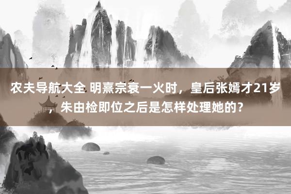 农夫导航大全 明熹宗衰一火时，皇后张嫣才21岁，朱由检即位之后是怎样处理她的？