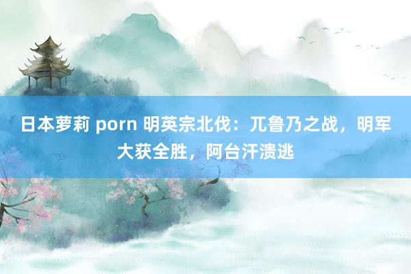 日本萝莉 porn 明英宗北伐：兀鲁乃之战，明军大获全胜，阿台汗溃逃