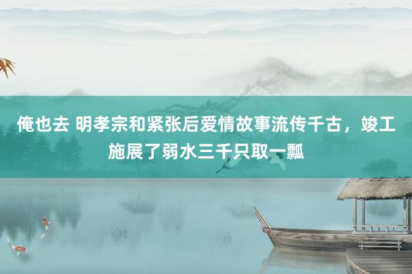 俺也去 明孝宗和紧张后爱情故事流传千古，竣工施展了弱水三千只取一瓢