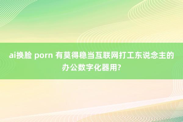 ai换脸 porn 有莫得稳当互联网打工东说念主的办公数字化器用?