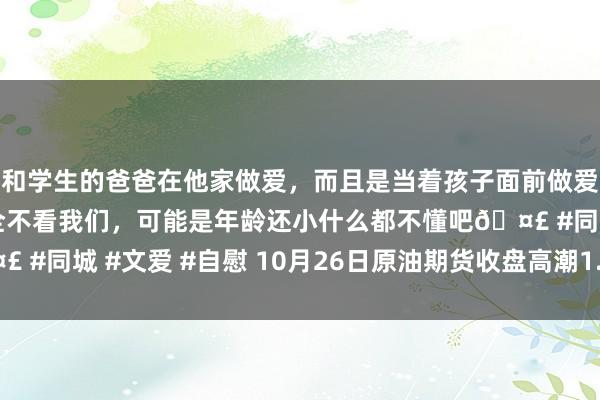 和学生的爸爸在他家做爱，而且是当着孩子面前做爱，太刺激了，孩子完全不看我们，可能是年龄还小什么都不懂吧🤣 #同城 #文爱 #自慰 10月26日原油期货收盘高潮1.84%，报547元