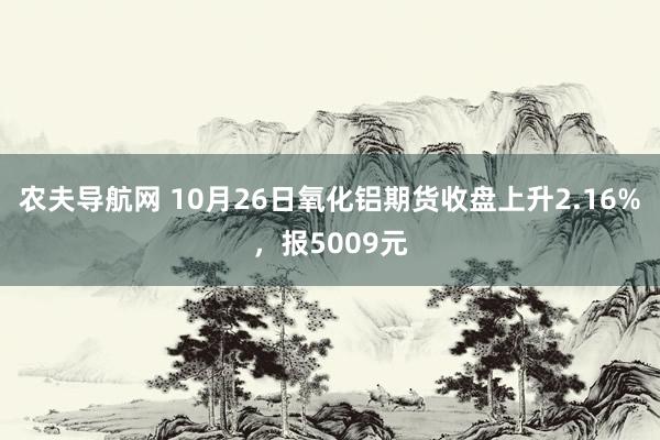 农夫导航网 10月26日氧化铝期货收盘上升2.16%，报5009元