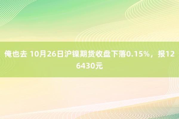 俺也去 10月26日沪镍期货收盘下落0.15%，报126430元