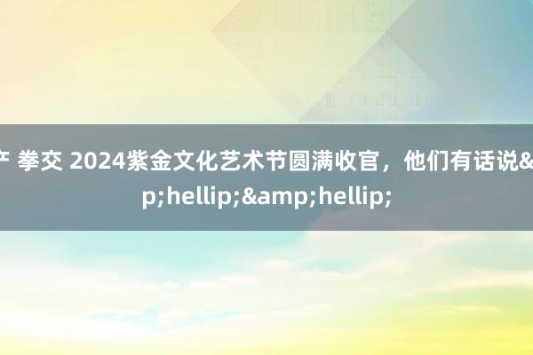 国产 拳交 2024紫金文化艺术节圆满收官，他们有话说&hellip;&hellip;