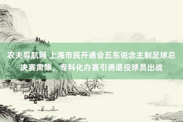 农夫导航网 上海市民开通会五东说念主制足球总决赛肃除，专科化办赛引诱退役球员出战