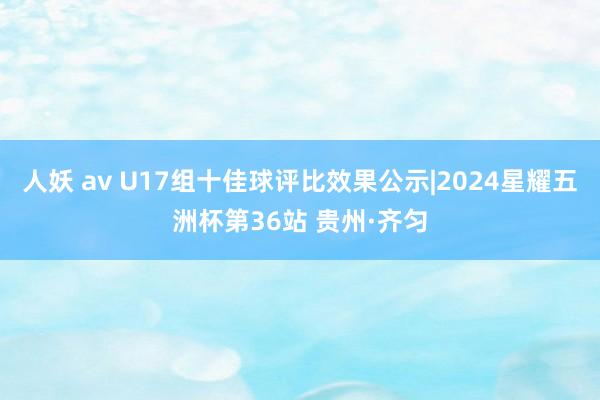 人妖 av U17组十佳球评比效果公示|2024星耀五洲杯第36站 贵州·齐匀