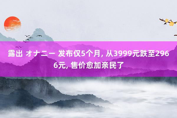 露出 オナニー 发布仅5个月， 从3999元跌至2966元， 售价愈加亲民了