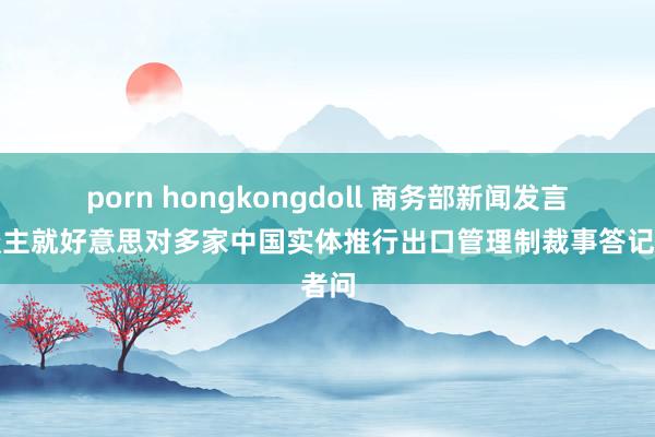 porn hongkongdoll 商务部新闻发言东谈主就好意思对多家中国实体推行出口管理制裁事答记者问