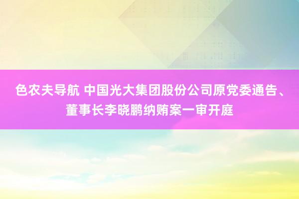 色农夫导航 中国光大集团股份公司原党委通告、董事长李晓鹏纳贿案一审开庭