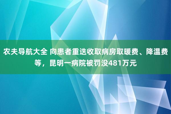 农夫导航大全 向患者重迭收取病房取暖费、降温费等，昆明一病院被罚没481万元