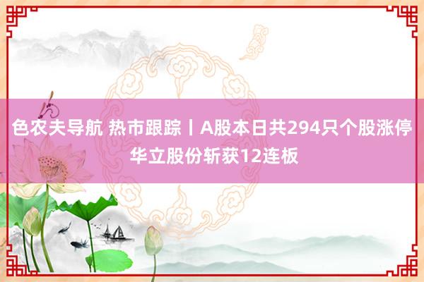 色农夫导航 热市跟踪丨A股本日共294只个股涨停 华立股份斩获12连板