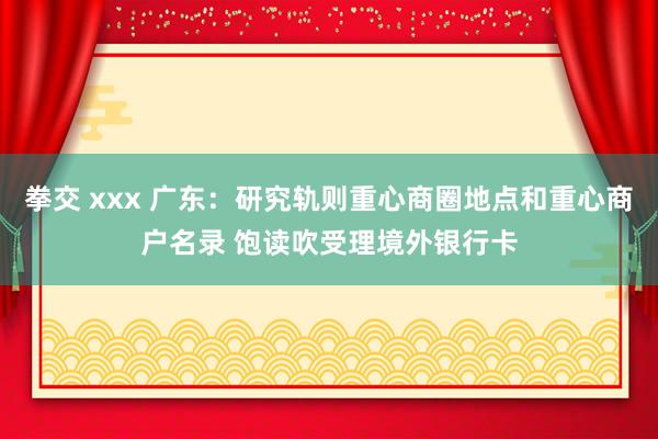 拳交 xxx 广东：研究轨则重心商圈地点和重心商户名录 饱读吹受理境外银行卡