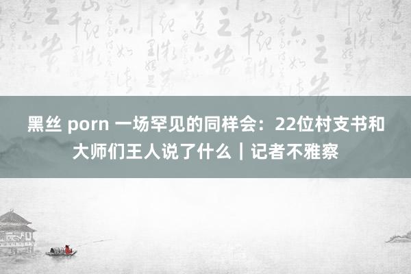 黑丝 porn 一场罕见的同样会：22位村支书和大师们王人说了什么｜记者不雅察