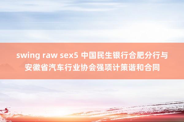 swing raw sex5 中国民生银行合肥分行与安徽省汽车行业协会强项计策谐和合同