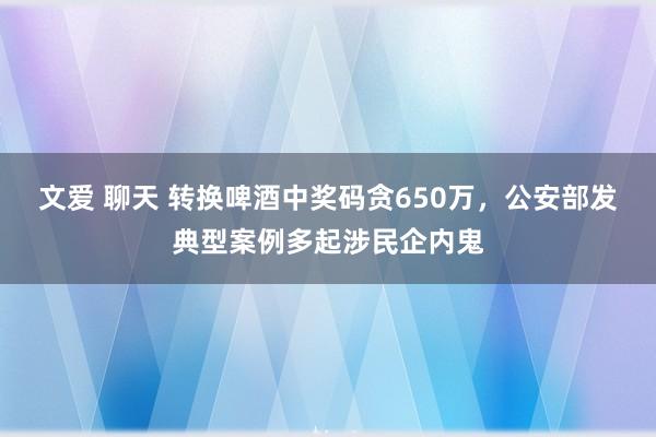 文爱 聊天 转换啤酒中奖码贪650万，公安部发典型案例多起涉民企内鬼