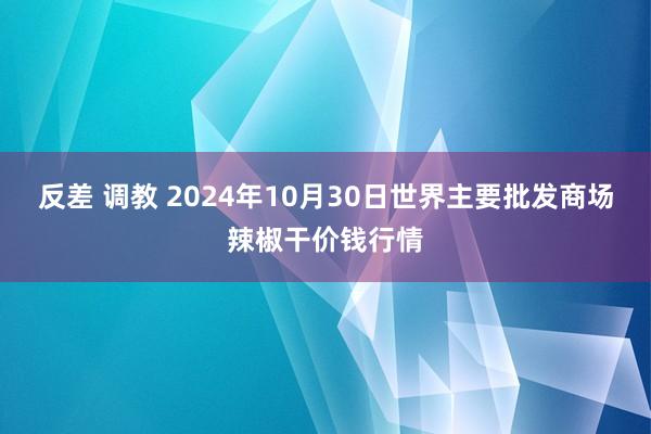 反差 调教 2024年10月30日世界主要批发商场辣椒干价钱行情