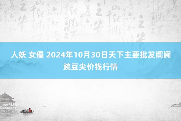 人妖 女優 2024年10月30日天下主要批发阛阓豌豆尖价钱行情