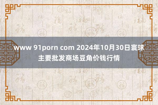 www 91porn com 2024年10月30日寰球主要批发商场豆角价钱行情