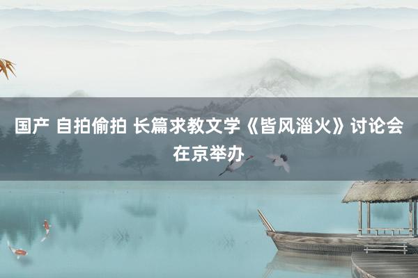 国产 自拍偷拍 长篇求教文学《皆风淄火》讨论会在京举办