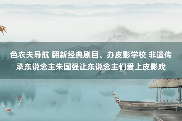 色农夫导航 翻新经典剧目、办皮影学校 非遗传承东说念主朱国强让东说念主们爱上皮影戏