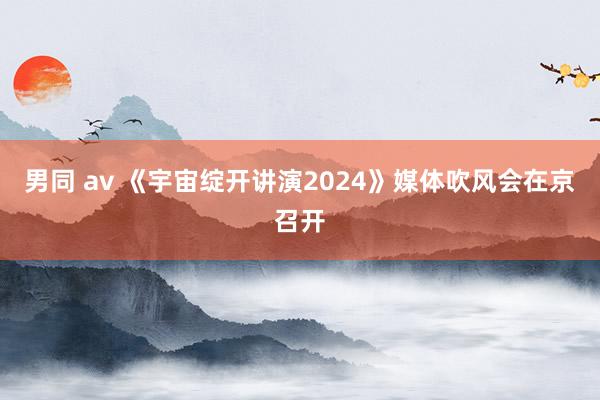 男同 av 《宇宙绽开讲演2024》媒体吹风会在京召开