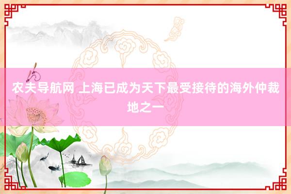 农夫导航网 上海已成为天下最受接待的海外仲裁地之一