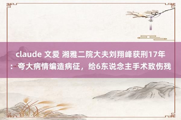 claude 文爱 湘雅二院大夫刘翔峰获刑17年：夸大病情编造病征，给6东说念主手术致伤残