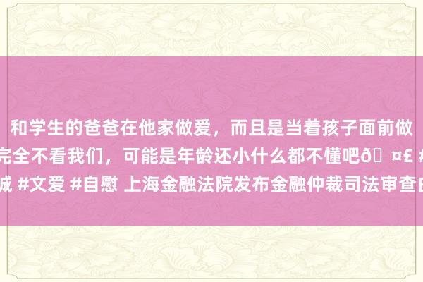 和学生的爸爸在他家做爱，而且是当着孩子面前做爱，太刺激了，孩子完全不看我们，可能是年龄还小什么都不懂吧🤣 #同城 #文爱 #自慰 上海金融法院发布金融仲裁司法审查白皮书  资管类纠纷案件居首