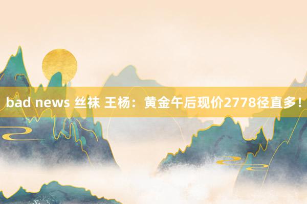 bad news 丝袜 王杨：黄金午后现价2778径直多！