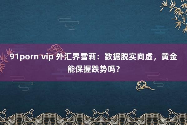 91porn vip 外汇界雪莉：数据脱实向虚，黄金能保握跌势吗？