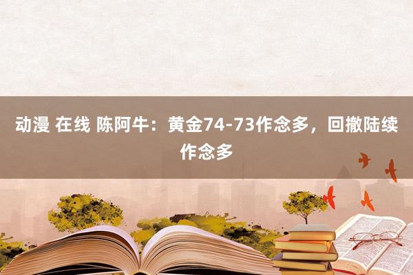 动漫 在线 陈阿牛：黄金74-73作念多，回撤陆续作念多