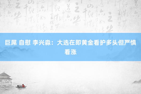 巨屌 自慰 李兴淼：大选在即黄金看护多头但严慎看涨